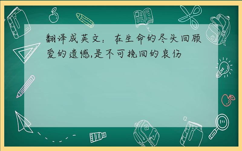 翻译成英文：在生命的尽头回顾爱的遗憾,是不可挽回的哀伤