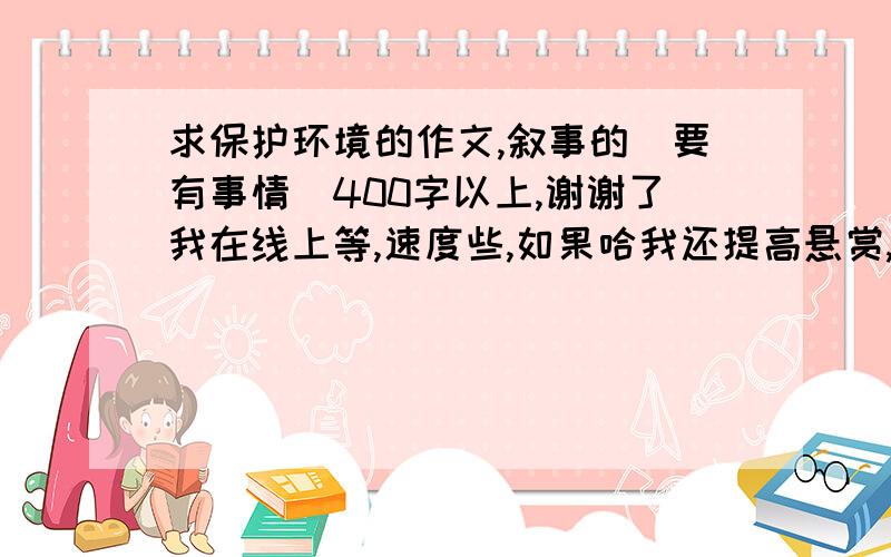 求保护环境的作文,叙事的（要有事情）400字以上,谢谢了我在线上等,速度些,如果哈我还提高悬赏,谢谢了.