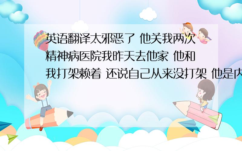 英语翻译太邪恶了 他关我两次精神病医院我昨天去他家 他和我打架赖着 还说自己从来没打架 他是内蒙人 很野蛮 看上去惯犯 又踹又打的 踹我还故意踹我下腹 打我脸 锁骨 扯我衣服 我脚背