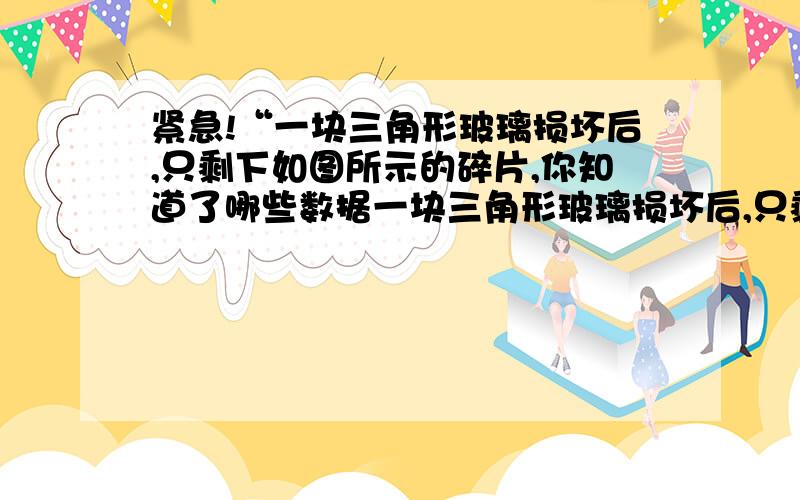 紧急!“一块三角形玻璃损坏后,只剩下如图所示的碎片,你知道了哪些数据一块三角形玻璃损坏后,只剩下如图所示的碎片,你知道了哪些数据,就可以到玻璃店加工符合尺寸的三角形玻璃?并说明