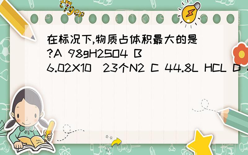 在标况下,物质占体积最大的是?A 98gH2SO4 B 6.02X10^23个N2 C 44.8L HCL D 6gH2为什么，理由呢？