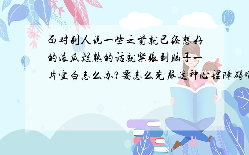 面对别人说一些之前就已经想好的滚瓜烂熟的话就紧张到脑子一片空白怎么办?要怎么克服这种心理障碍啊累死背书啊 演讲啊 自我介绍之类的 几乎每次都会大脑空白.怎么办?