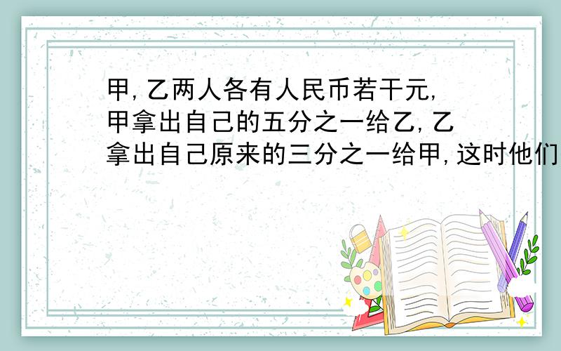 甲,乙两人各有人民币若干元,甲拿出自己的五分之一给乙,乙拿出自己原来的三分之一给甲,这时他们各有人