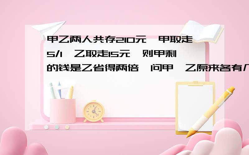 甲乙两人共存210元,甲取走5/1,乙取走15元,则甲剩的钱是乙省得两倍,问甲,乙原来各有几元?甲取的是自己的钱