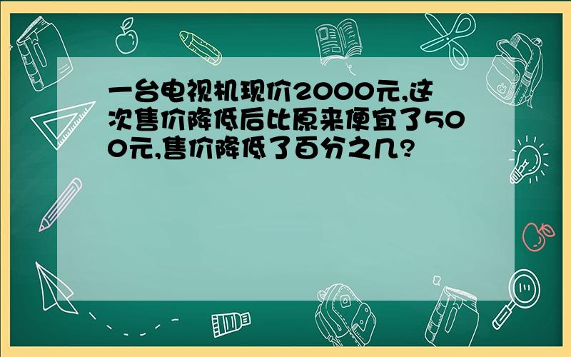 一台电视机现价2000元,这次售价降低后比原来便宜了500元,售价降低了百分之几?