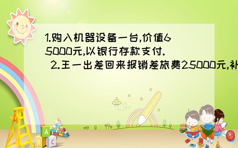 1.购入机器设备一台,价值65000元,以银行存款支付. 2.王一出差回来报销差旅费25000元,补付现金500元.1.购入机器设备一台,价值65000元,以银行存款支付.2.王一出差回来报销差旅费25000元,补付现金50