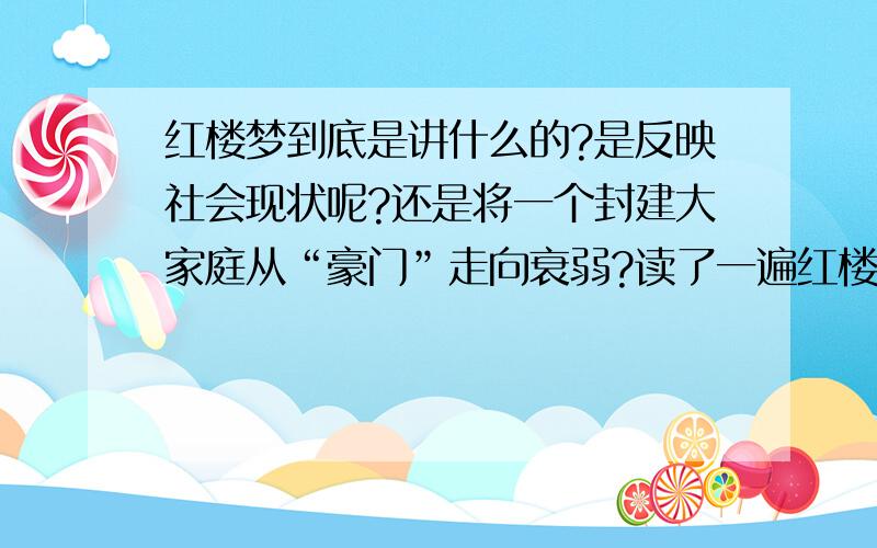 红楼梦到底是讲什么的?是反映社会现状呢?还是将一个封建大家庭从“豪门”走向衰弱?读了一遍红楼梦,说不上什么感觉,反正是心里老不是滋味；老是悲观的去想一下自己的人生