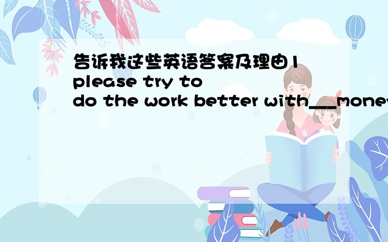 告诉我这些英语答案及理由1 please try to do the work better with___money. A fewer B less C little D few 2 miki told us that he was very happy,for he was getting____. A better and better B worse and worse C more and more better D well and w