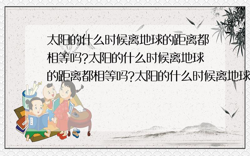 太阳的什么时候离地球的距离都相等吗?太阳的什么时候离地球的距离都相等吗?太阳的什么时候离地球的距离都相等吗?太阳的什么时候离地球的距离都相等吗?太阳的什么时候离地球的距离都