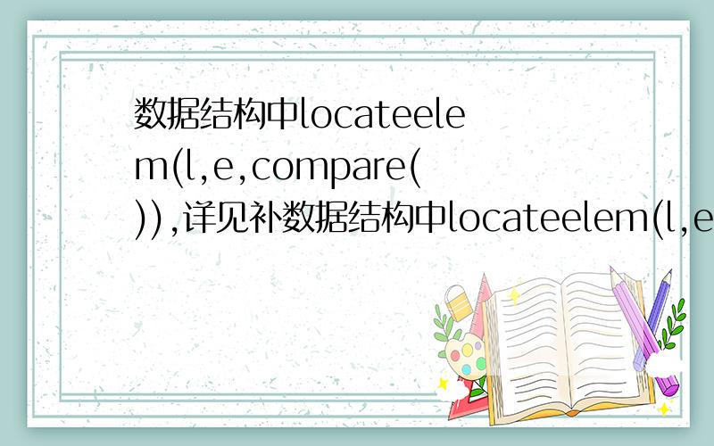 数据结构中locateelem(l,e,compare()),详见补数据结构中locateelem(l,e,compare())返回的是在线性表l中与e满足compare关系的元素的位置吗?