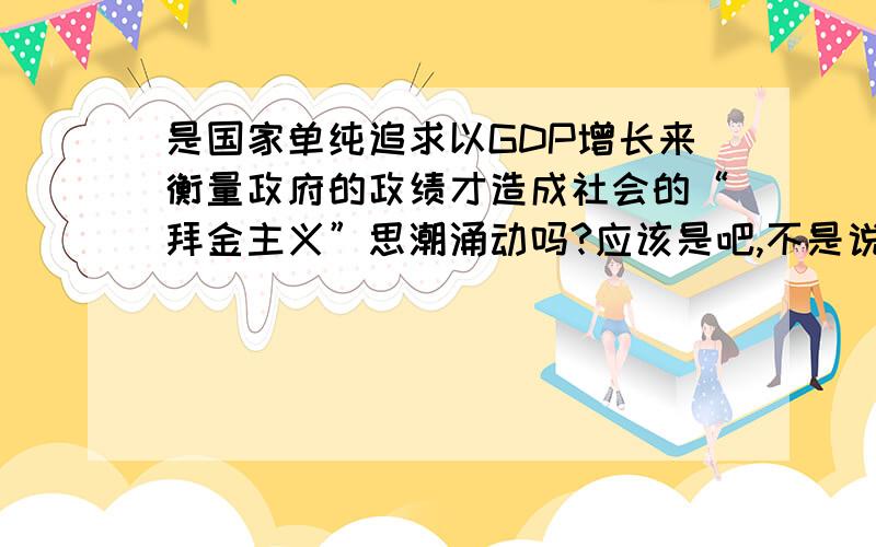 是国家单纯追求以GDP增长来衡量政府的政绩才造成社会的“拜金主义”思潮涌动吗?应该是吧,不是说“过犹不及”吗,只要GDP,不要道德,不要健康的环境,不要诚信,过于追求某一方面,必然忽略