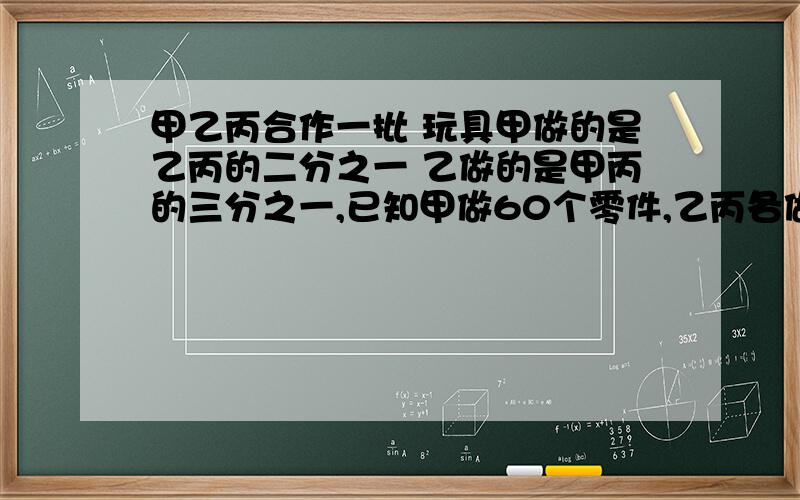 甲乙丙合作一批 玩具甲做的是乙丙的二分之一 乙做的是甲丙的三分之一,已知甲做60个零件,乙丙各做多少