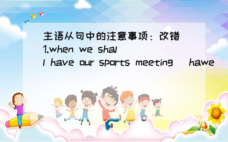 主语从句中的注意事项：改错 1.when we shall have our sports meeting （hawe） not been decid2.What I need （are） money.3.What you need（is）book.4.When they will start and where they Will go (has )been decided.5.When and where the m