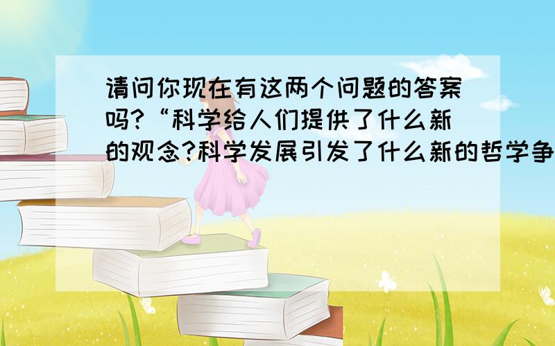 请问你现在有这两个问题的答案吗?“科学给人们提供了什么新的观念?科学发展引发了什么新的哲学争论?”