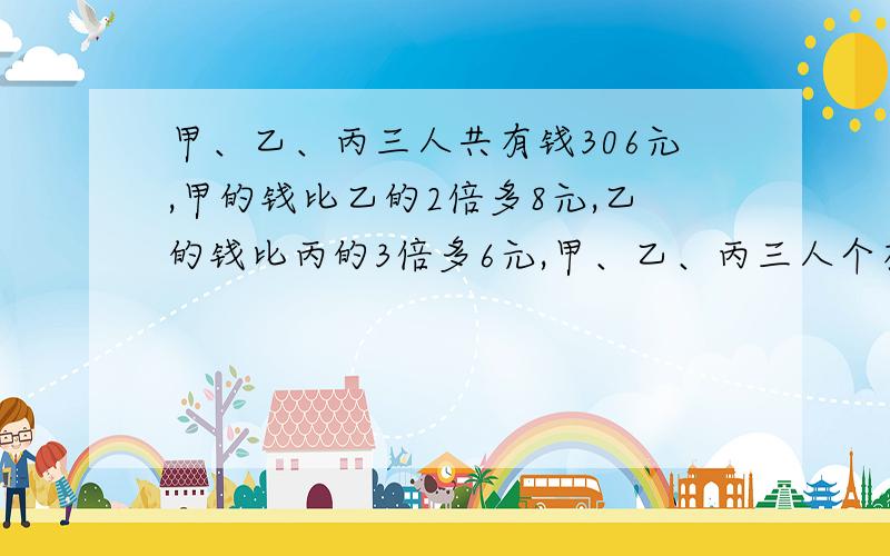 甲、乙、丙三人共有钱306元,甲的钱比乙的2倍多8元,乙的钱比丙的3倍多6元,甲、乙、丙三人个有多少元?