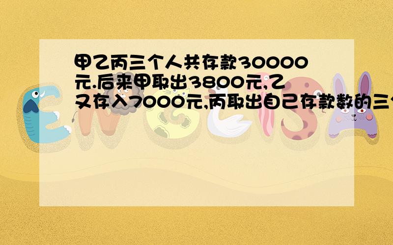 甲乙丙三个人共存款30000元.后来甲取出3800元,乙又存入7000元,丙取出自己存款数的三分之一,这时三人存甲乙丙三个人共存款30000元。后来甲取出3800元，乙又存入7000元，丙取出自己存款数的三