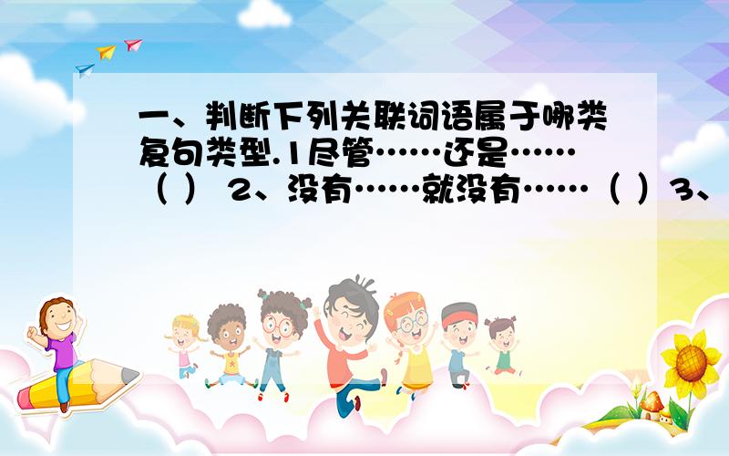 一、判断下列关联词语属于哪类复句类型.1尽管……还是……（ ） 2、没有……就没有……（ ）3、再……也……（ ） 4、不……不……（ ）5、以致（ ） 6、以至（ ）7、只不过（ ） 8、可