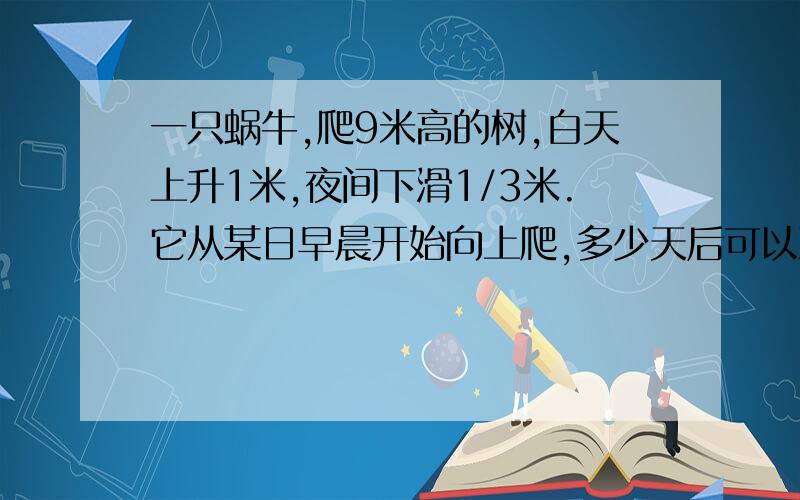 一只蜗牛,爬9米高的树,白天上升1米,夜间下滑1/3米.它从某日早晨开始向上爬,多少天后可以到达树梢?