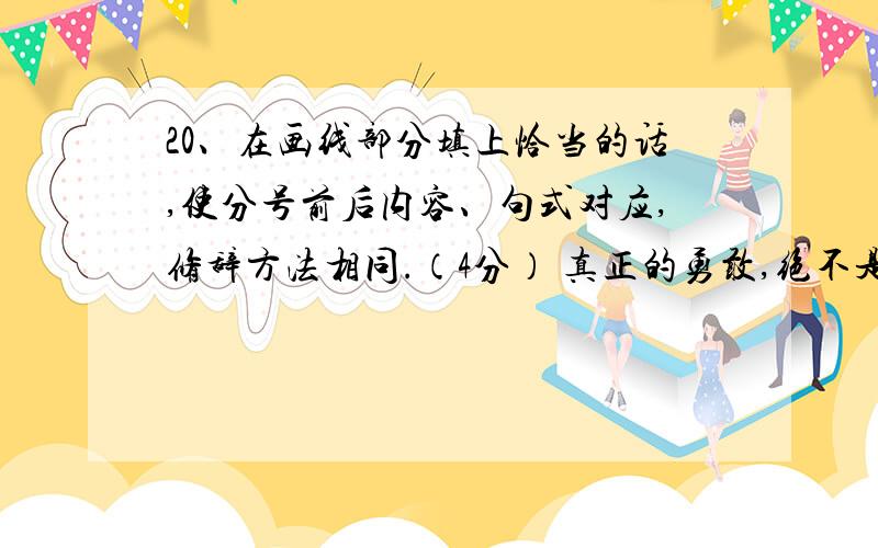 20、在画线部分填上恰当的话,使分号前后内容、句式对应,修辞方法相同.（4分） 真正的勇敢,绝不是永没20、在画线部分填上恰当的话,使分号前后内容、句式对应,修辞方法相同.（4分）真正