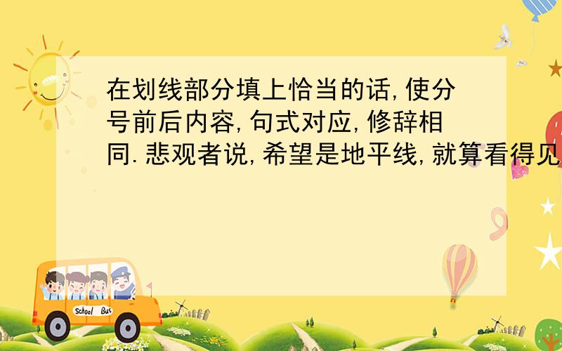 在划线部分填上恰当的话,使分号前后内容,句式对应,修辞相同.悲观者说,希望是地平线,就算看得见,也永远走不到；乐观者说,希望是————,————,————.乐观者说,风是帆的伙伴,能把