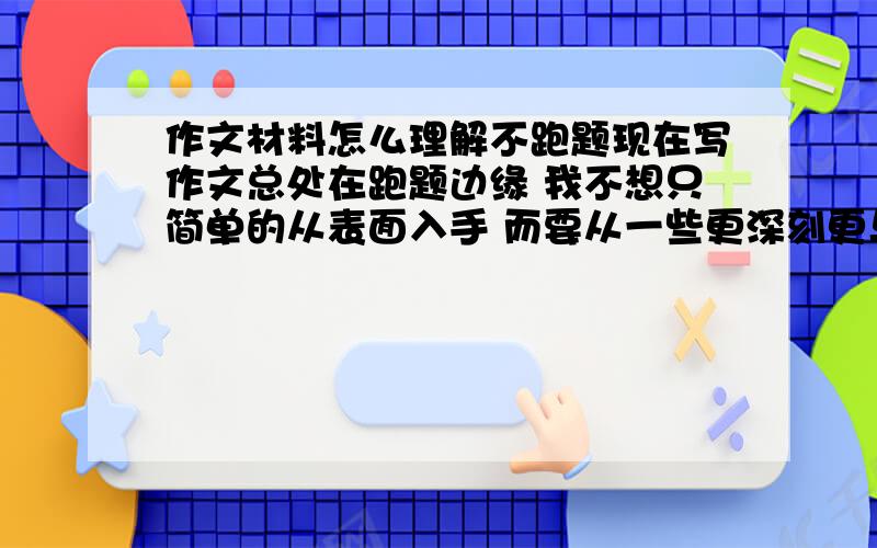 作文材料怎么理解不跑题现在写作文总处在跑题边缘 我不想只简单的从表面入手 而要从一些更深刻更与众不同的角度构思 但总跑题 怎样更好的理解材料