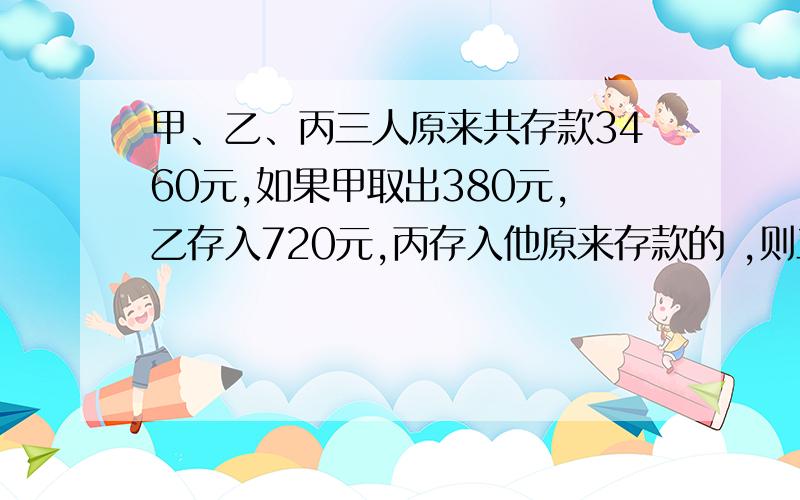 甲、乙、丙三人原来共存款3460元,如果甲取出380元,乙存入720元,丙存入他原来存款的 ,则三人存款数之比是5：3：2.甲、乙、丙三人现在存款分别是多少元?丙存入他原来存款的 1/3，则三人存款