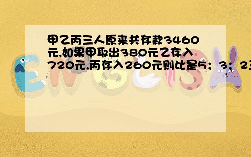 甲乙丙三人原来共存款3460元,如果甲取出380元乙存入720元,丙存入260元则比是5；3；2三人分别存款多少元不用方程做