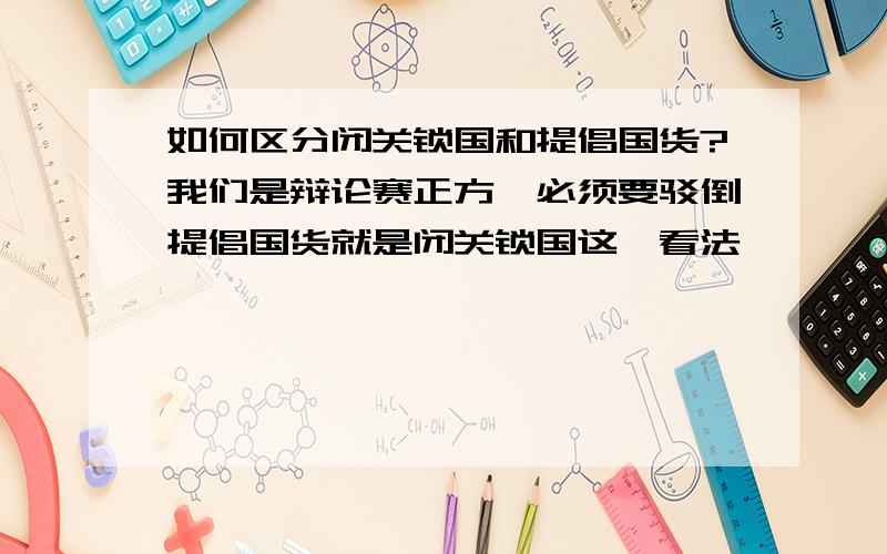 如何区分闭关锁国和提倡国货?我们是辩论赛正方,必须要驳倒提倡国货就是闭关锁国这一看法