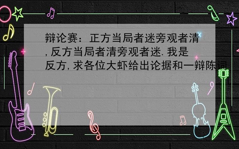 辩论赛：正方当局者迷旁观者清,反方当局者清旁观者迷.我是反方,求各位大虾给出论据和一辩陈词