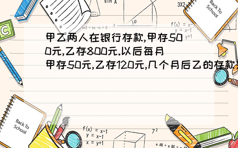 甲乙两人在银行存款,甲存500元,乙存800元.以后每月甲存50元,乙存120元,几个月后乙的存款是甲的2倍?快.方程算术解都可以,最主要的是快,答案要标准.