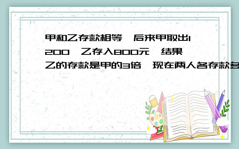 甲和乙存款相等,后来甲取出1200,乙存入800元,结果乙的存款是甲的3倍,现在两人各存款多少?一定要说正确答案.说算式...