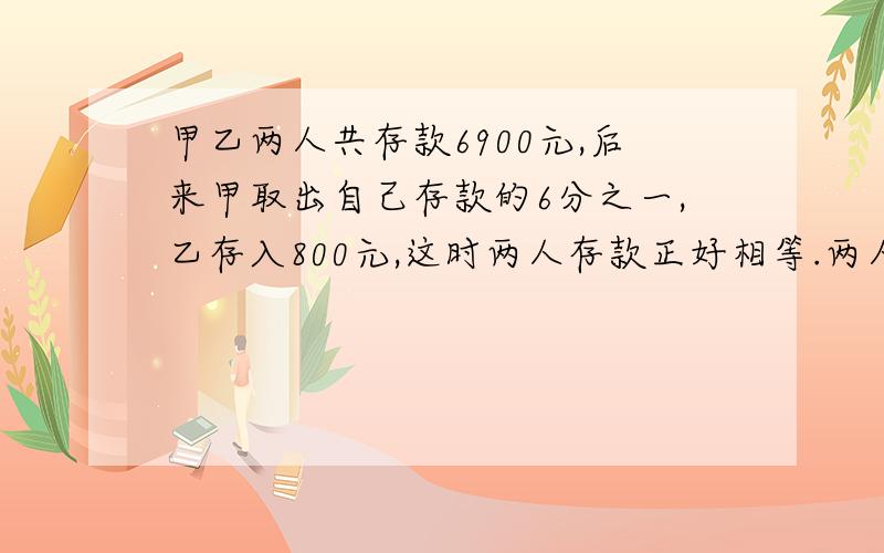 甲乙两人共存款6900元,后来甲取出自己存款的6分之一,乙存入800元,这时两人存款正好相等.两人原来各存多少钱?