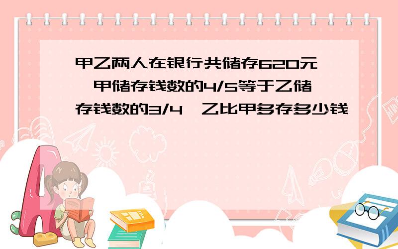 甲乙两人在银行共储存620元,甲储存钱数的4/5等于乙储存钱数的3/4,乙比甲多存多少钱