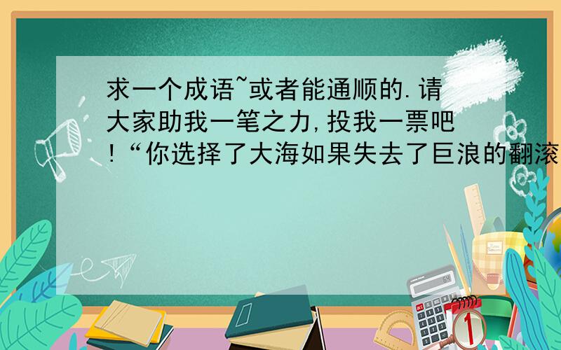 求一个成语~或者能通顺的.请大家助我一笔之力,投我一票吧!“你选择了大海如果失去了巨浪的翻滚,便会失去雄浑；沙漠如果失去了飞沙的狂舞,就会失去壮观；今天如果我的竞选失去了你的