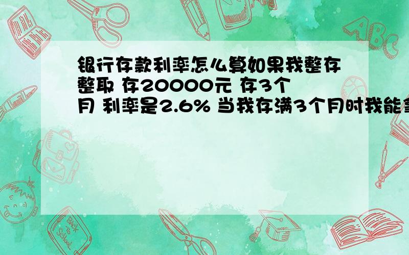 银行存款利率怎么算如果我整存整取 存20000元 存3个月 利率是2.6% 当我存满3个月时我能拿出多少利息呢 是是500多么