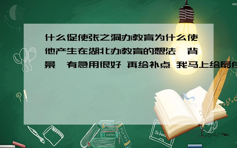 什么促使张之洞办教育为什么使他产生在湖北办教育的想法,背景,有急用很好 再给补点 我马上给最佳