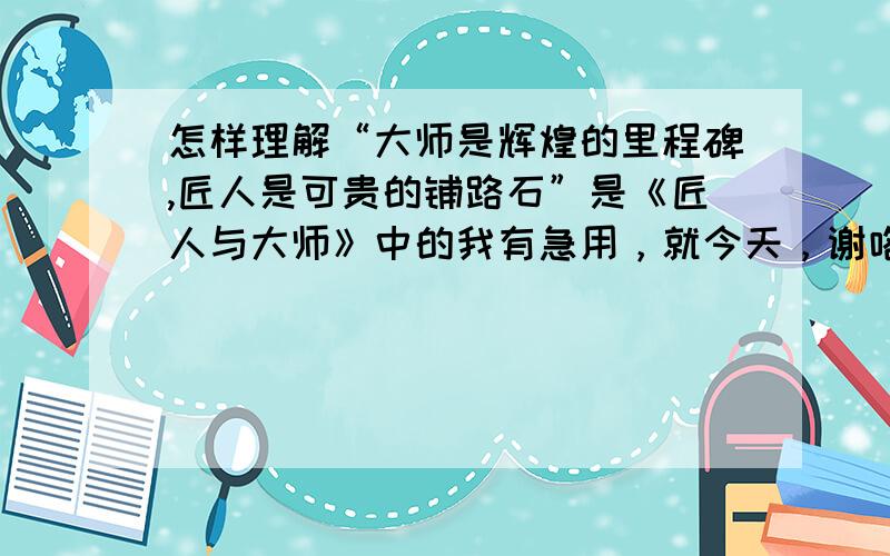 怎样理解“大师是辉煌的里程碑,匠人是可贵的铺路石”是《匠人与大师》中的我有急用，就今天，谢咯！