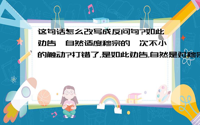 这句话怎么改写成反问句?如此劝告,自然适度穆宗的一次不小的触动?打错了，是如此劝告，自然是对穆宗的一次不小的触动？