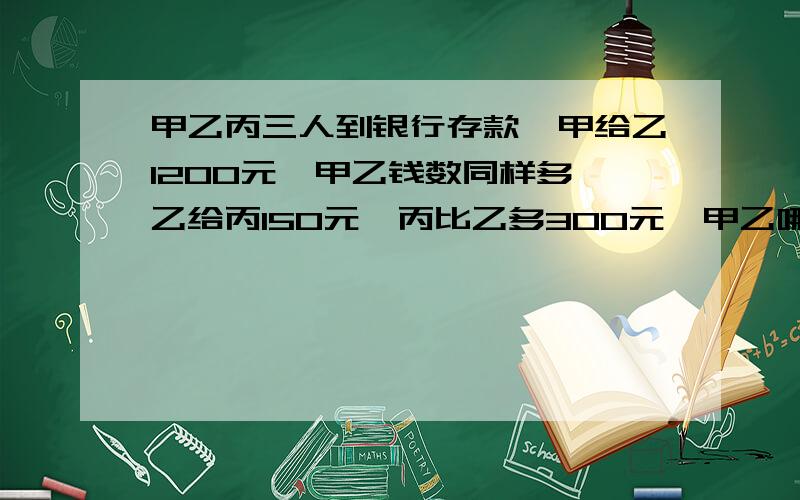 甲乙丙三人到银行存款,甲给乙1200元,甲乙钱数同样多,乙给丙150元,丙比乙多300元,甲乙哪个人存款多?多存（ ）元.