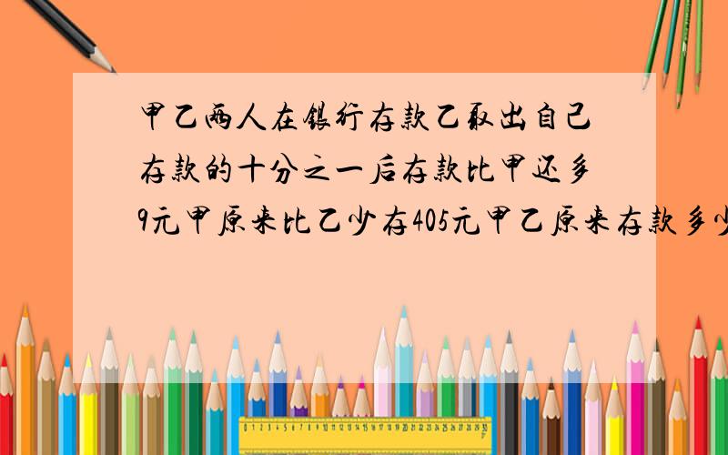 甲乙两人在银行存款乙取出自己存款的十分之一后存款比甲还多9元甲原来比乙少存405元甲乙原来存款多少元 数