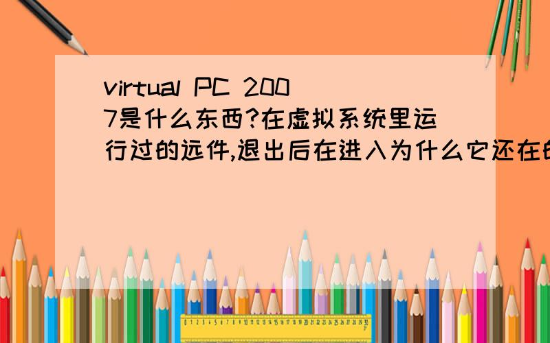 virtual PC 2007是什么东西?在虚拟系统里运行过的远件,退出后在进入为什么它还在的?