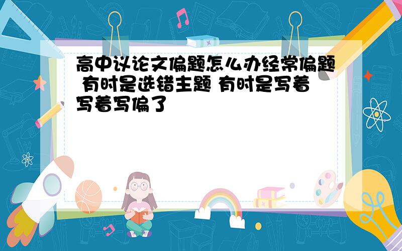 高中议论文偏题怎么办经常偏题 有时是选错主题 有时是写着写着写偏了