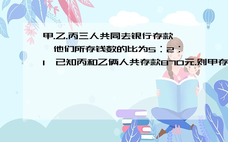 甲.乙.丙三人共同去银行存款,他们所存钱数的比为5：2：1,已知丙和乙俩人共存款870元.则甲存款多少元?(算式写出来）