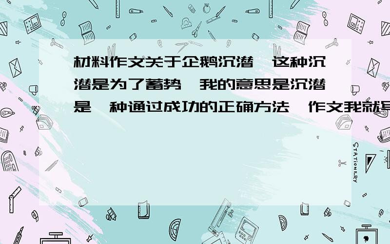 材料作文关于企鹅沉潜,这种沉潜是为了蓄势,我的意思是沉潜是一种通过成功的正确方法,作文我就写了正确的方法通向成功的议论文,会偏题么?