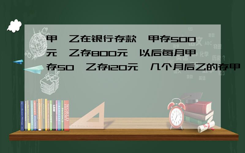 甲、乙在银行存款,甲存500元,乙存800元,以后每月甲存50,乙存120元,几个月后乙的存甲、乙在银行存款，甲存500元，乙存800元，以后每月甲存50，乙存120元，几个月后乙的存款是甲的2倍？