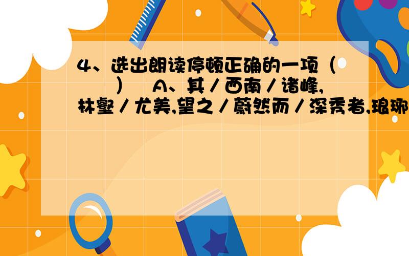 4、选出朗读停顿正确的一项（　　）A、其／西南／诸峰,林壑／尤美,望之／蔚然而／深秀者,琅琊／也；B、醉翁之意／不在／酒,在乎／山水之间／也；C、人／知／从太守游而乐,而／不知