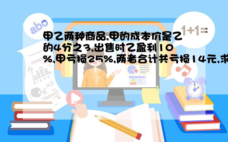 甲乙两种商品,甲的成本价是乙的4分之3,出售时乙盈利10%,甲亏损25%,两者合计共亏损14元,求乙的成本价.甲乙丙三队合修一条公路,甲修的等于乙丙的和,乙修的是甲丙总和的5分之1.甲比乙多修4.8