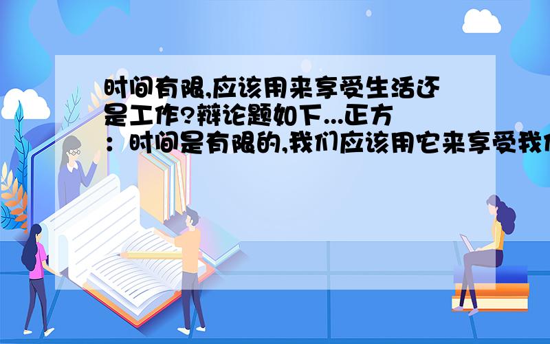 时间有限,应该用来享受生活还是工作?辩论题如下...正方：时间是有限的,我们应该用它来享受我们的生活 反方：时间是有限的,我们应该用它来努力工作 我想问的是,当正方向反方问问题的时