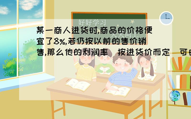 某一商人进货时,商品的价格便宜了8%,若仍按以前的售价销售,那么他的利润率（按进货价而定）可由目前的X加到（X+10%）,则X是百分之几?请例出公式!