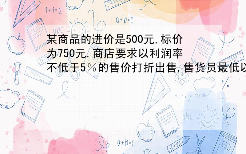 某商品的进价是500元,标价为750元,商店要求以利润率不低于5％的售价打折出售,售货员最低以几折卖此商品